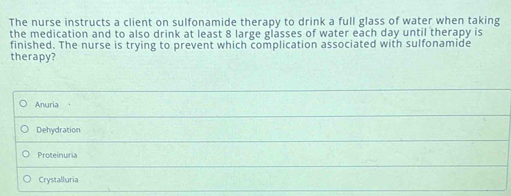 The nurse instructs a client on sulfonamide therapy to drink a full glass of water when taking
the medication and to also drink at least 8 large glasses of water each day until therapy is
finished. The nurse is trying to prevent which complication associated with sulfonamide
therapy?
Anuria
Dehydration
Proteinuria
Crystalluria