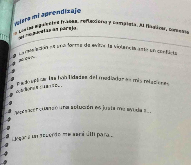 Valoro mi aprendizaje 
10. Lee las siguientes frases, reflexiona y completa. Al finalizar, comenta 
tus respuestas en pareja. 
La mediación es una forma de evitar la violencia ante un conflicto 
porque... 
Puedo aplicar las habilidades del mediador en mis relaciones 
cotidianas cuando... 
Reconocer cuando una solución es justa me ayuda a... 
Llegar a un acuerdo me será últi para...