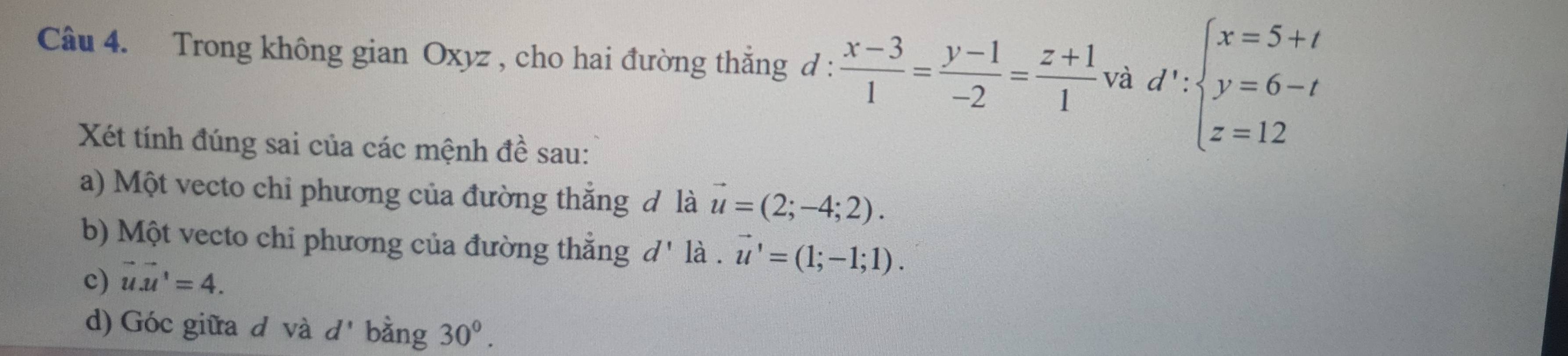 Trong không gian Oxyz , cho hai đường thắng d :  (x-3)/1 = (y-1)/-2 = (z+1)/1  và d':beginarrayl x=5+t y=6-t z=12endarray.
Xét tính đúng sai của các mệnh đề sau: 
a) Một vecto chi phương của đường thẳng đ là vector u=(2;-4;2). 
b) Một vecto chi phương của đường thẳng d' là . vector u'=(1;-1;1). 
c) vector u.vector u=4. 
d) Góc giữa d và d' bằng 30^0.