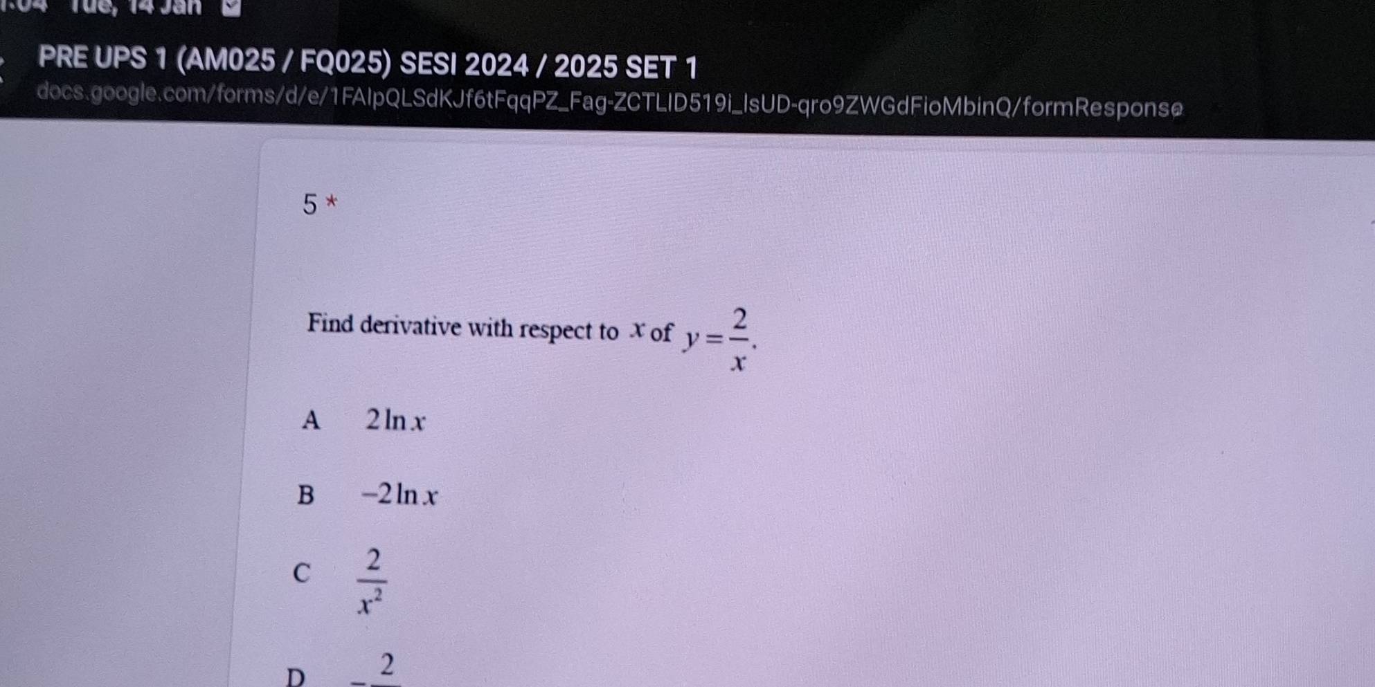 Tüe, 14 Jan
PRE UPS 1 (AM025 / FQ025) SESI 2024 / 2025 SET 1
docs.google.com/forms/d/e/1FAIpQLSdKJf6tFqqPZ_Fag-ZCTLID519i_IsUD-qro9ZWGdFioMbinQ/formResponse
5 *
Find derivative with respect to x of y= 2/x .
A 2 ln x
B -2 ln x
C  2/x^2 .
D 2