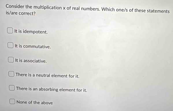 Consider the multiplication x of real numbers. Which one/s of these statements
is/are correct?
It is idempotent.
It is commutative.
It is associative.
There is a neutral element for it.
There is an absorbing element for it.
None of the above