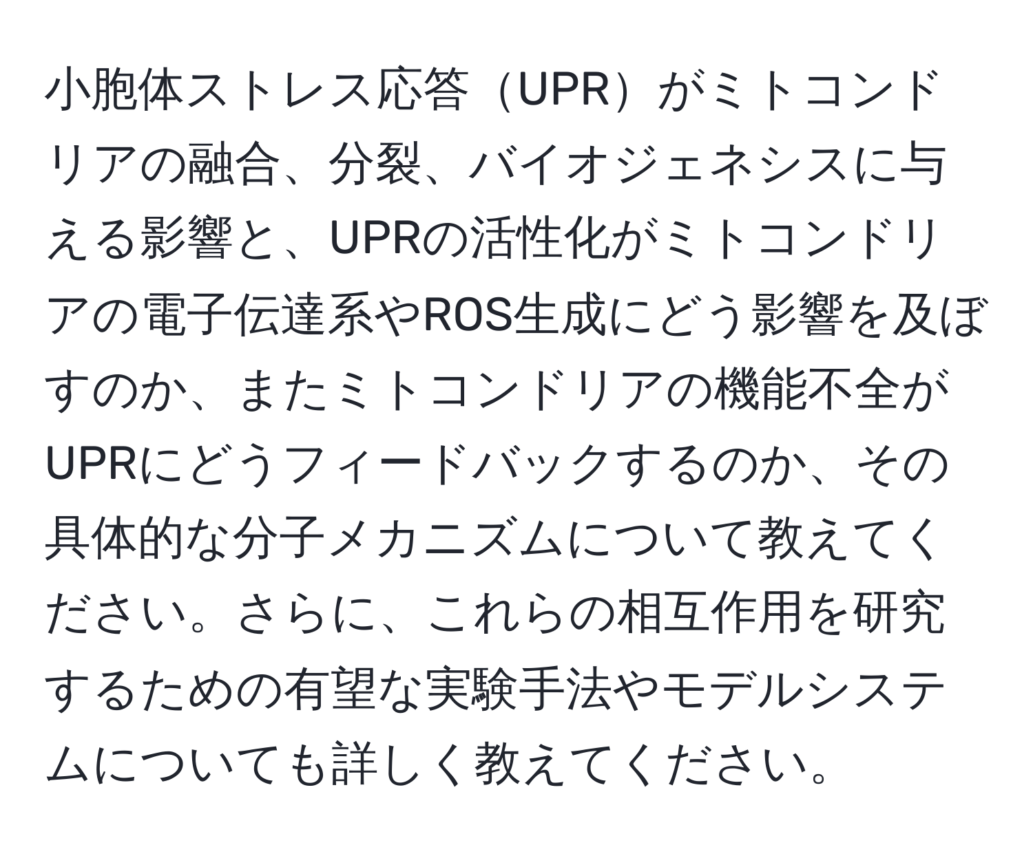 小胞体ストレス応答UPRがミトコンドリアの融合、分裂、バイオジェネシスに与える影響と、UPRの活性化がミトコンドリアの電子伝達系やROS生成にどう影響を及ぼすのか、またミトコンドリアの機能不全がUPRにどうフィードバックするのか、その具体的な分子メカニズムについて教えてください。さらに、これらの相互作用を研究するための有望な実験手法やモデルシステムについても詳しく教えてください。