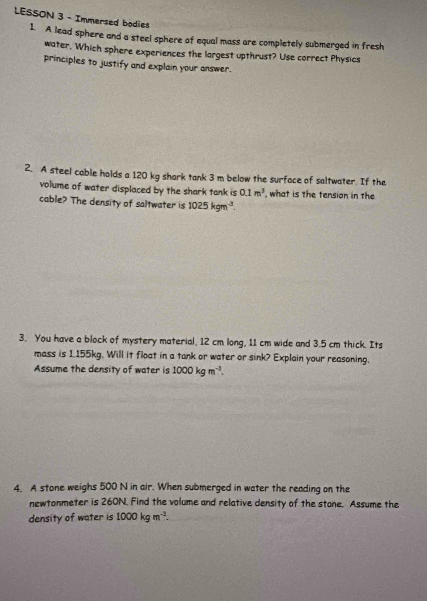 LESSON 3 - Immersed bodies 
1. A lead sphere and a steel sphere of equal mass are completely submerged in fresh 
water. Which sphere experiences the largest upthrust? Use correct Physics 
principles to justify and explain your answer. 
2. A steel cable holds a 120 kg shark tank 3 m below the surface of saltwater. If the 
volume of water displaced by the shark tank is 0.1m^3 , what is the tension in the 
cable? The density of saltwater is 1025kgm^(-3). 
3. You have a block of mystery material, 12 cm long, 11 cm wide and 3.5 cm thick. Its 
mass is 1155kg. Will it float in a tank or water or sink? Explain your reasoning. 
Assume the density of water is 1000kgm^(-3). 
4. A stone weighs 500 N in alr. When submerged in water the reading on the 
newtonmeter is 260N. Find the volume and relative density of the stone. Assume the 
density of water is 1000kgm^(-3).