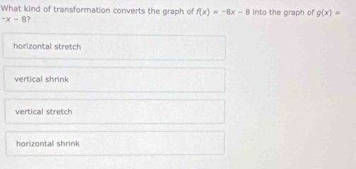 What kind of transformation converts the graph of f(x)=-8x-8 into the graph of g(x)=
-x-8 ?
horizontal stretch
vertical shrink
vertical stretch
horizontal shrink