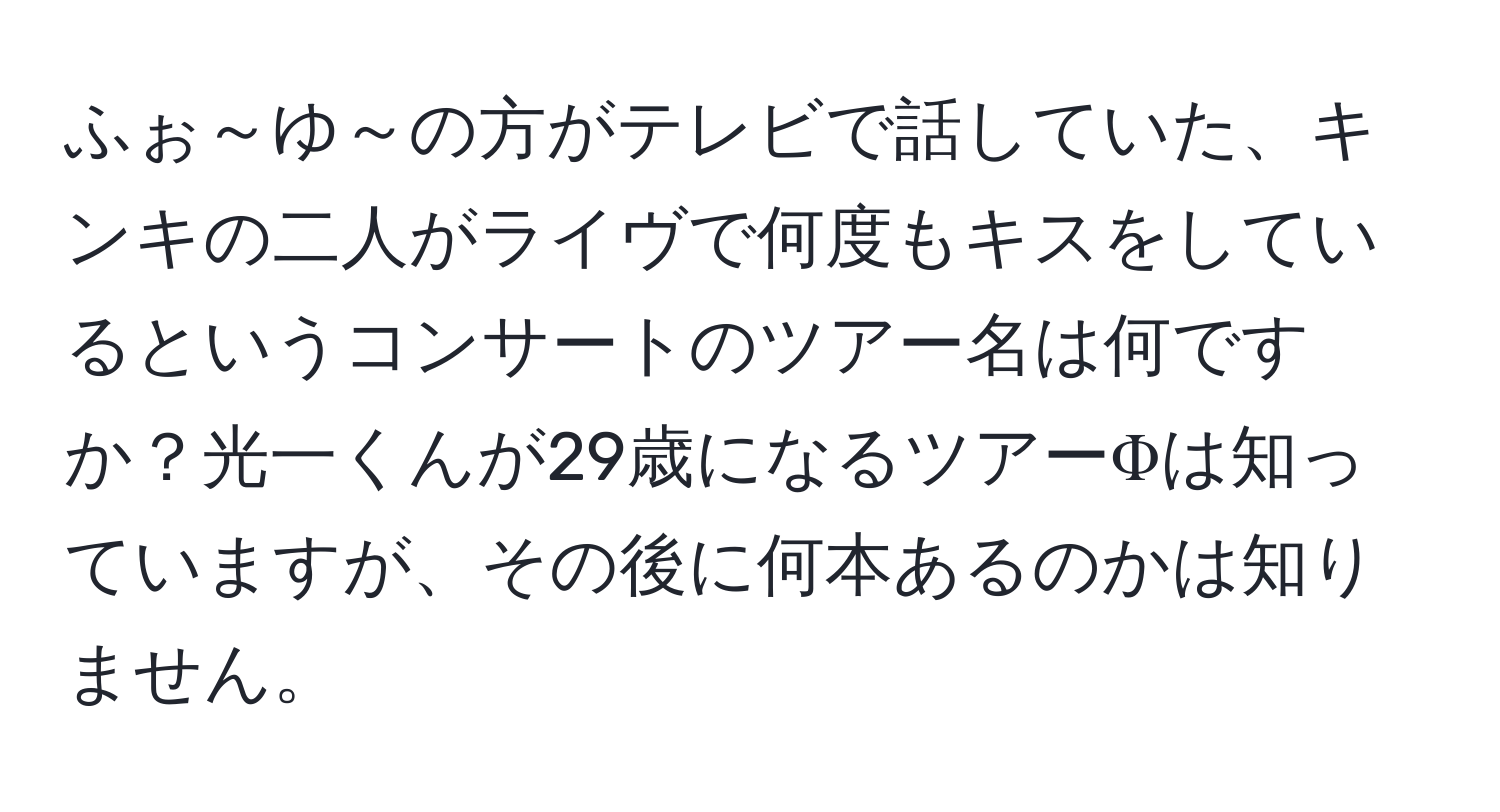 ふぉ～ゆ～の方がテレビで話していた、キンキの二人がライヴで何度もキスをしているというコンサートのツアー名は何ですか？光一くんが29歳になるツアーΦは知っていますが、その後に何本あるのかは知りません。