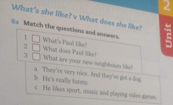 What's she like? v What does she like?
8a Match the questions and answers.
1 □ What's Paul like?
2 □ What does Paul like?
3 □ What are your new neighbours like?
a They’re very nice. And they've got a dog.
b He's really funny.
c He likes sport, music and playing video games.