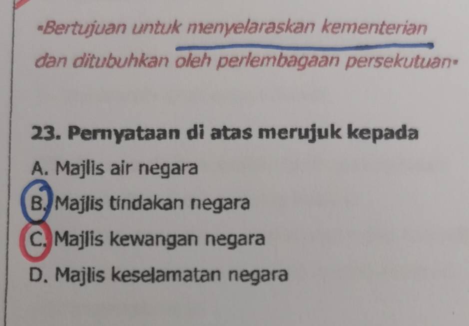 =Bertujuan untuk menyelaraskan kementerian
dan ditubuhkan oleh perlembagaan persekutuan"
23. Pernyataan di atas merujuk kepada
A. Majlis air negara
B. Majlis tindakan negara
C. Majlis kewangan negara
D. Majlis keselamatan negara