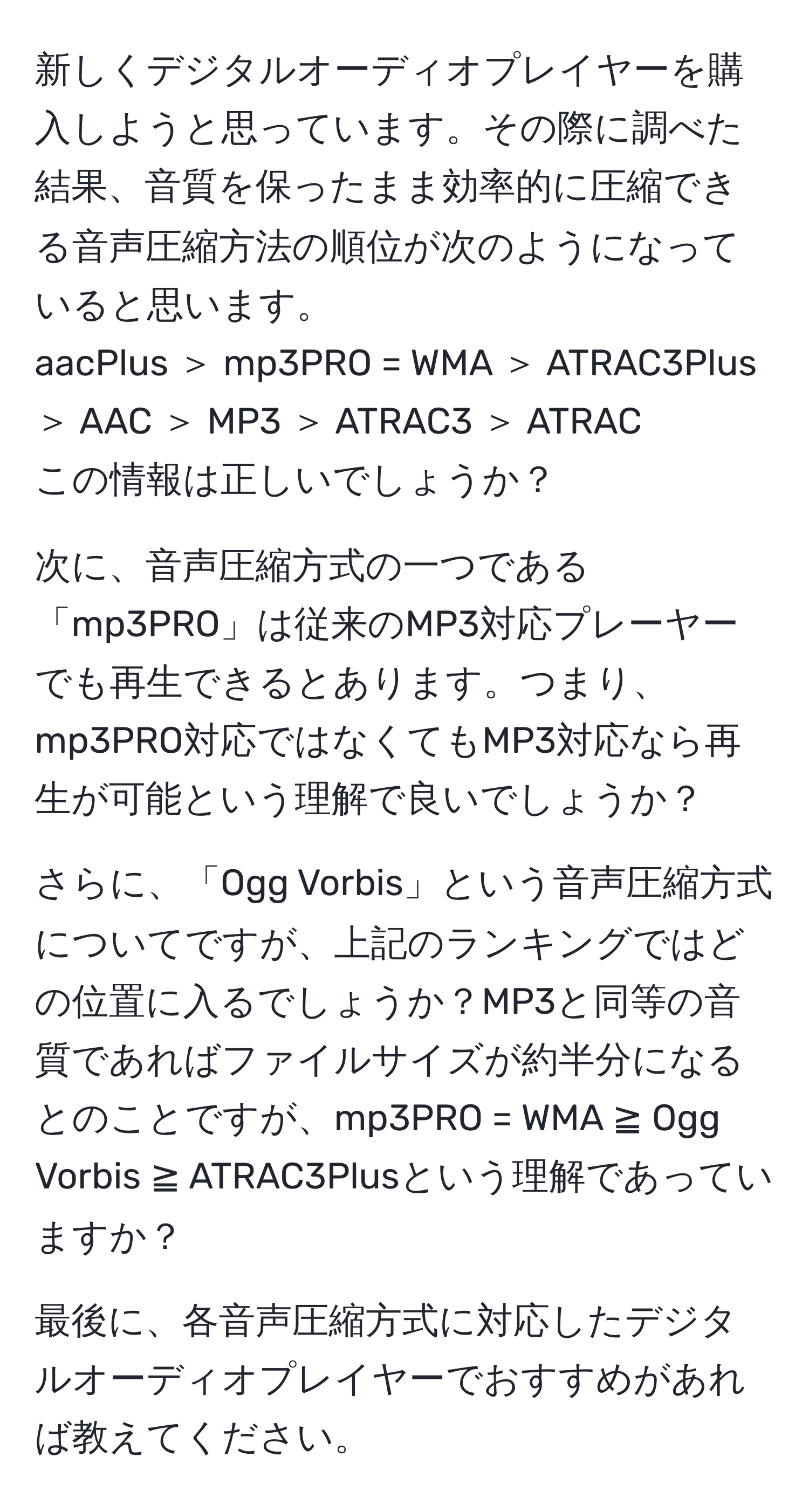 新しくデジタルオーディオプレイヤーを購入しようと思っています。その際に調べた結果、音質を保ったまま効率的に圧縮できる音声圧縮方法の順位が次のようになっていると思います。  
aacPlus ＞ mp3PRO = WMA ＞ ATRAC3Plus ＞ AAC ＞ MP3 ＞ ATRAC3 ＞ ATRAC  
この情報は正しいでしょうか？  

次に、音声圧縮方式の一つである「mp3PRO」は従来のMP3対応プレーヤーでも再生できるとあります。つまり、mp3PRO対応ではなくてもMP3対応なら再生が可能という理解で良いでしょうか？  

さらに、「Ogg Vorbis」という音声圧縮方式についてですが、上記のランキングではどの位置に入るでしょうか？MP3と同等の音質であればファイルサイズが約半分になるとのことですが、mp3PRO = WMA ≧ Ogg Vorbis ≧ ATRAC3Plusという理解であっていますか？  

最後に、各音声圧縮方式に対応したデジタルオーディオプレイヤーでおすすめがあれば教えてください。