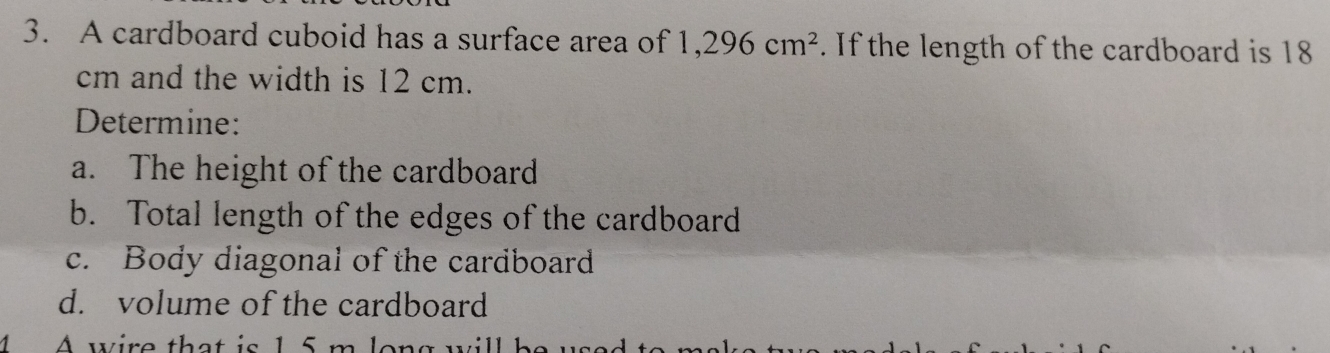 A cardboard cuboid has a surface area of 1,296cm^2. If the length of the cardboard is 18
cm and the width is 12 cm. 
Determine: 
a. The height of the cardboard 
b. Total length of the edges of the cardboard 
c. Body diagonal of the cardboard 
d. volume of the cardboard 
A wire that is 1 5