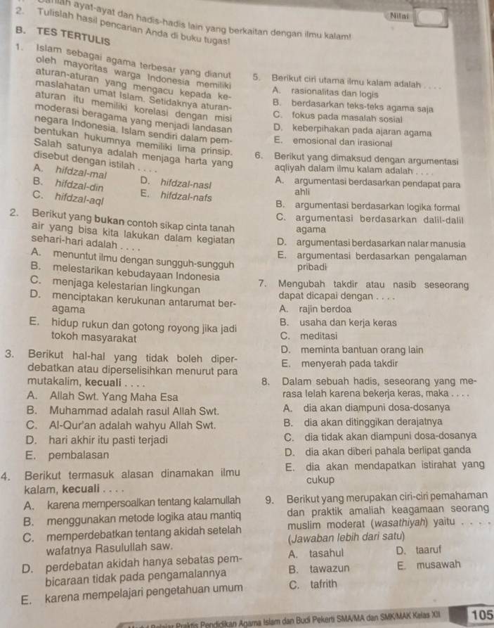 Nilai
an ayat-ayat dan hadis-hadis lain yang berkaitan dengan ilmu kalam!
2. Tulislah hasil pencarian Anda di buku tugas!
B. TES TERTULIS
1. Islam sebagai agama terbesar yang dianut 5. Berikut ciri utama ilmu kalam adalah        
oleh mayoritas warga Indonesia memiliki
aturan-aturan yang mengacu kepada ke-
A. rasionalitas dan logis
maslahatan umat Islam. Setidaknya aturan-
B. berdasarkan teks-teks agama saja
aturan itu memiliki korelasi dengan misi
C. fokus pada masalah sosial
moderasi beragama yang menjadi landasan D. keberpihakan pada ajaran agama
negara Indonesia. Islam sendiri dalam pem- E. emosional dan irasional
bentukan hukumnya memiliki lima prinsip. 6. Berikut yang dimaksud dengan argumentasi
Salah satunya adalah menjaga harta yang
disebut dengan istilah . . . .
aqliyah dalam ilmu kalam adalah
A. hifdzal-mal D. hifdzal-nasl
A. argumentasi berdasarkan pendapat para
ahli
B. hifdzal-din C. hifdzal-aql E. hifdzal-nafs B. argumentasi berdasarkan logika formal
C. argumentasi berdasarkan dalil-dalil
2. Berikut yang bukan contoh sikap cinta tanah agama
air yang bisa kita lakukan dalam kegiatan D. argumentasi berdasarkan nalar manusia
sehari-hari adalah . . . .
E. argumentasi berdasarkan pengalaman
A. menuntut ilmu dengan sungguh-sungguh pribadi
B. melestarikan kebudayaan Indonesia
C. menjaga kelestarian lingkungan
7. Mengubah takdir atau nasib seseorang
D. menciptakan kerukunan antarumat ber- dapat dicapai dengan . . . .
agama A. rajin berdoa
E. hidup rukun dan gotong royong jika jadi B. usaha dan kerja keras
tokoh masyarakat C. meditasi
D. meminta bantuan orang lain
3. Berikut hal-hal yang tidak boleh diper- E. menyerah pada takdir
debatkan atau diperselisihkan menurut para
mutakalim, kecuali . . . . 8. Dalam sebuah hadis, seseorang yang me-
A. Allah Swt. Yang Maha Esa rasa lelah karena bekerja keras, maka . . . .
B. Muhammad adalah rasul Allah Swt. A. dia akan diampuni dosa-dosanya
C. Al-Qur'an adalah wahyu Allah Swt. B. dia akan ditinggikan derajatnya
D. hari akhir itu pasti terjadi C. dia tidak akan diampuni dosa-dosanya
E. pembalasan D. dia akan diberi pahala berlipat ganda
4. Berikut termasuk alasan dinamakan ilmu E. dia akan mendapatkan istirahat yang
cukup
kalam, kecuali . . . .
A. karena mempersoalkan tentang kalamullah 9. Berikut yang merupakan ciri-ciri pemahaman
B. menggunakan metode logika atau mantiq dan praktik amaliah keagamaan seorang
C. memperdebatkan tentang akidah setelah muslim moderat (wasathiyah) yaitu . . . .
wafatnya Rasulullah saw. (Jawaban lebih dari satu)
D. perdebatan akidah hanya sebatas pem- A. tasahul D. taaruf
bicaraan tidak pada pengamalannya B. tawazun E musawah
E. karena mempelajari pengetahuan umum C. tafrith
#  Belaiar Praktis Pendidikan Agama Islam dan Budi Pekerti SMA/MA dan SMK/MAK Kalas XII 105