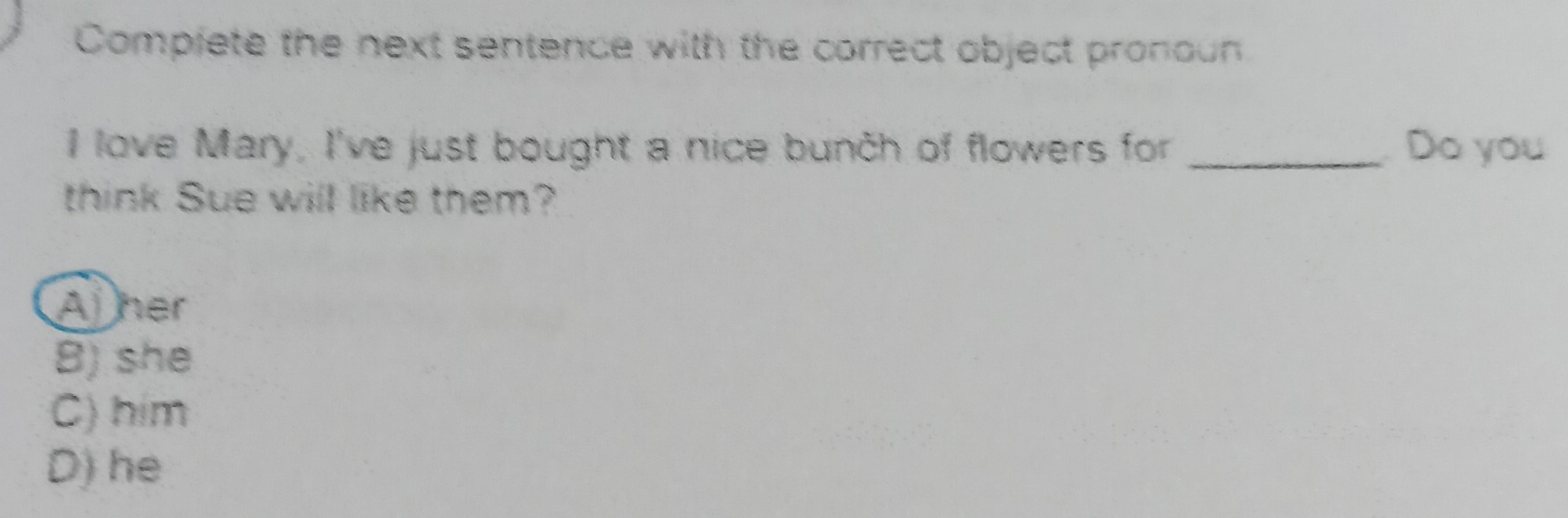 Complete the next sentence with the correct object pronoun
I love Mary, I've just bought a nice bunch of flowers for _Do you
think Sue will like them?
Aher
B) she
C) him
D) he