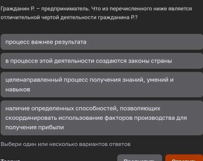 Гражданин Р. - предприниматель. что из перечисленного ниже является
отличительной чертой деятельности гражданина Ρ.?
процесс важнее результата
в лроцессе этой деятельности создаюотся законы страны
целенаправленный πроцесс получения знаний, умений и
HaBblKoB
наличие определенных способностей, позволяιоших
скоординировать использование факторов производства для
получения прибыли
Выбери один или несколько вариантов ответов