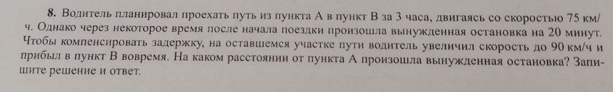 Воднтельπланировал πроехатьπутьиз πункта А в πункт Вза 3 часа, двигаясь со скоростьо 75км / 
ч. Однако через некоторое время лосле начала лоездки произошла вынужденная остановка на 20 минут. 
Нтобы компенсировать задержку, на оставшемся участке пути водитель увеличил скорость до 9Ο км/ч и 
лрибьел в πлункт В вовремя. На каком расстоянии от πункта А произошла вынужленная остановка? Заπи- 
шите решение и ответ.