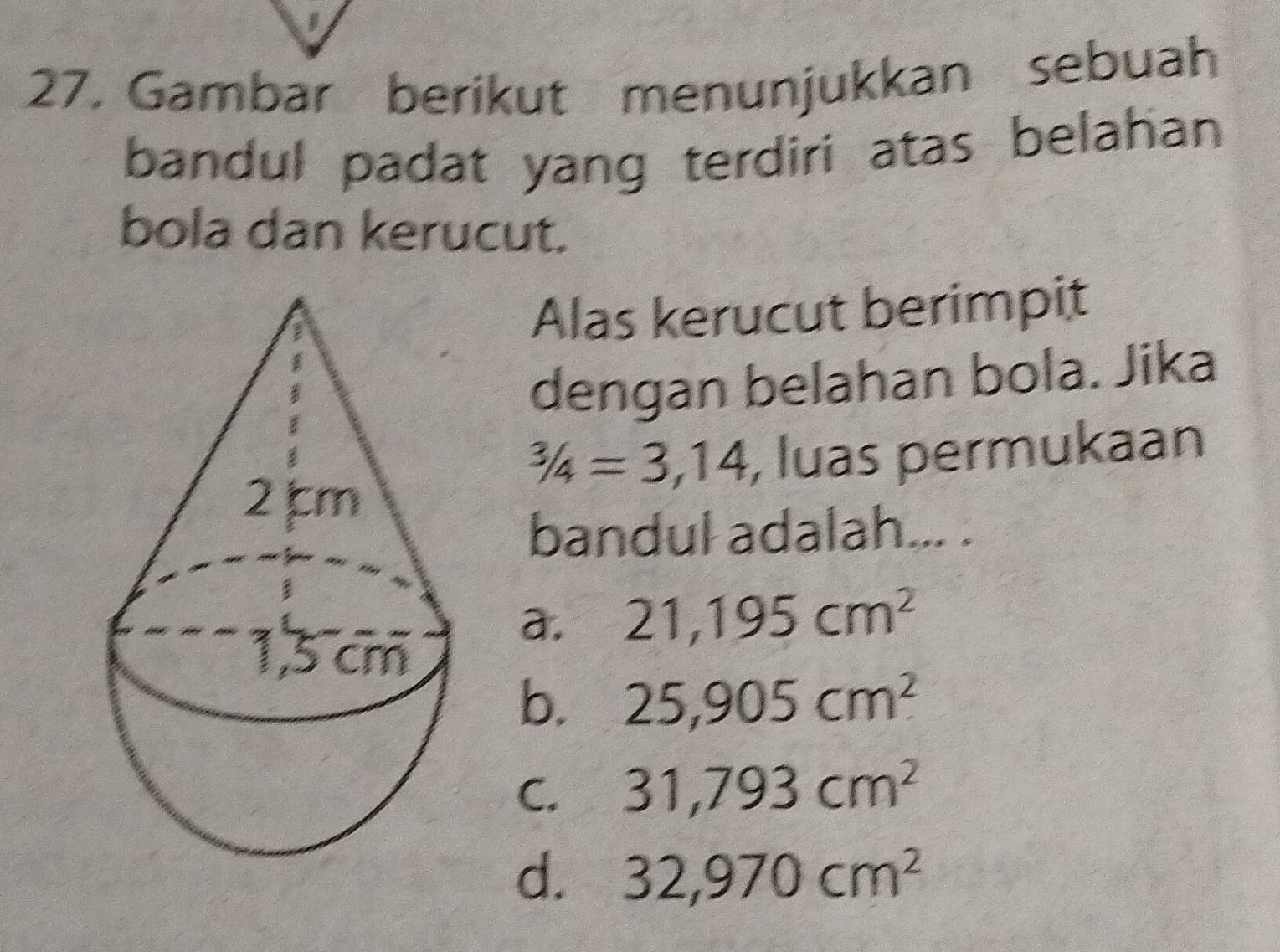 Gambar berikut menunjukkan sebuah
bandul padat yang terdiri atas belahan
bola dan kerucut.
Alas kerucut berimpit
dengan belahan bola. Jika^(3/4=3,14 , luas permukaan
bandul adalah... .
a. 21, 195cm^2)
b. 25,905cm^2
C. 31,793cm^2
d. 32,970cm^2