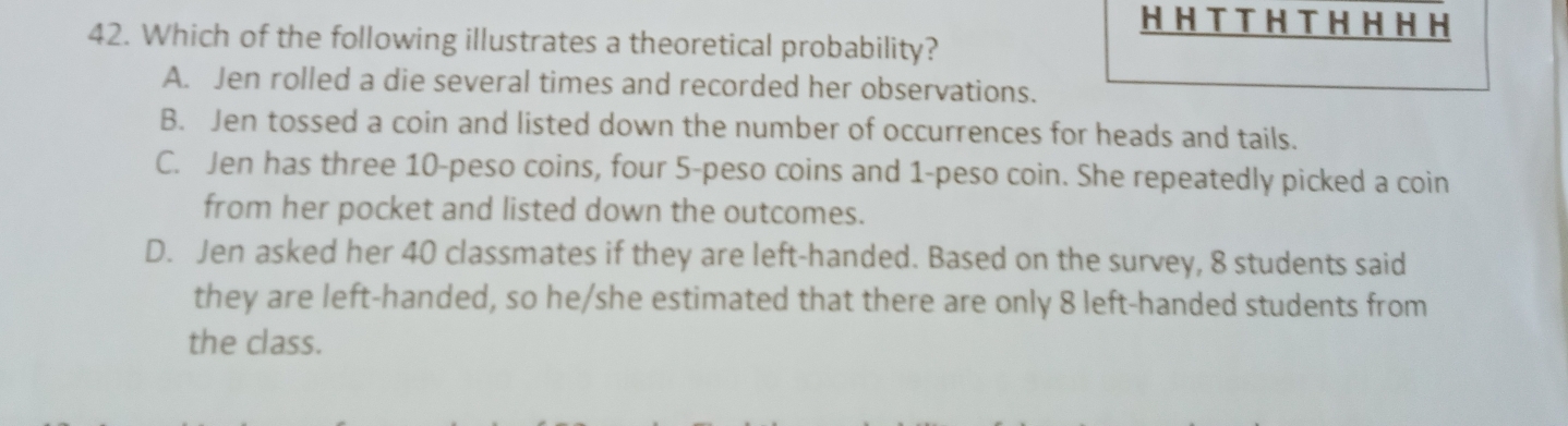 Which of the following illustrates a theoretical probability?
A. Jen rolled a die several times and recorded her observations.
B. Jen tossed a coin and listed down the number of occurrences for heads and tails.
C. Jen has three 10-peso coins, four 5-peso coins and 1-peso coin. She repeatedly picked a coin
from her pocket and listed down the outcomes.
D. Jen asked her 40 classmates if they are left-handed. Based on the survey, 8 students said
they are left-handed, so he/she estimated that there are only 8 left-handed students from
the class.