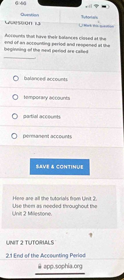6:46 
Question Tutorials
Question 13 Mark this question
Accounts that have their balances closed at the
end of an accounting period and reopened at the
beginning of the next period are called
_
.
balanced accounts
temporary accounts
partial accounts
permanent accounts
SAVE & CONTINUE
Here are all the tutorials from Unit 2.
Use them as needed throughout the
Unit 2 Milestone.
UNIT 2 TUTORIALS
2.1 End of the Accounting Period
app.sophia.org