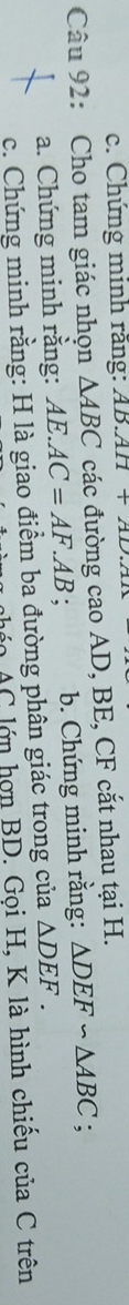 c. Chứng minh răng: AB.AH+AD.A1
Câu 92: Cho tam giác nhọn △ ABC các đường cao AD, BE, CF cắt nhau tại H.
a. Chứng minh rằng: AE.AC=AF.AB. b. Chứng minh rằng: △ DEF∽ △ ABC;
c. Chứng minh rằng: H là giao điểm ba đường phân giác trong của △ DEF. 
ọ AC lớn hợn BD. Gọi H, K là hình chiếu của C trên