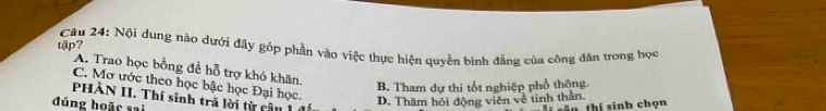 tập?
Câu 24: Nội dụng nào dưới đây góp phần vào việc thực hiện quyền bình đẳng của công dân trong học
A. Trao học bồng đề hỗ trợ khó khãn.
C. Mơ ước theo học bậc học Đại học.
B. Tham dự thi tốt nghiệp phổ thộng
PHÀN II. Thí sinh trã lời từ cận 1
đúng hoặc sai
D. Thăm hội động viên về tinh thần. T thí sinh chọn