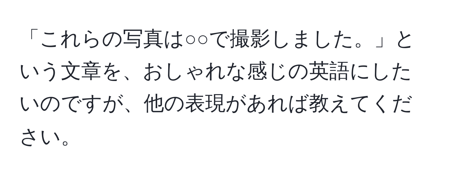 「これらの写真は○○で撮影しました。」という文章を、おしゃれな感じの英語にしたいのですが、他の表現があれば教えてください。