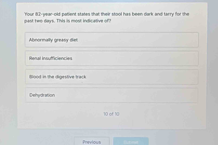 Your 82-year-old patient states that their stool has been dark and tarry for the
past two days. This is most indicative of?
Abnormally greasy diet
Renal insufficiencies
Blood in the digestive track
Dehydration
10 of 10
Previous