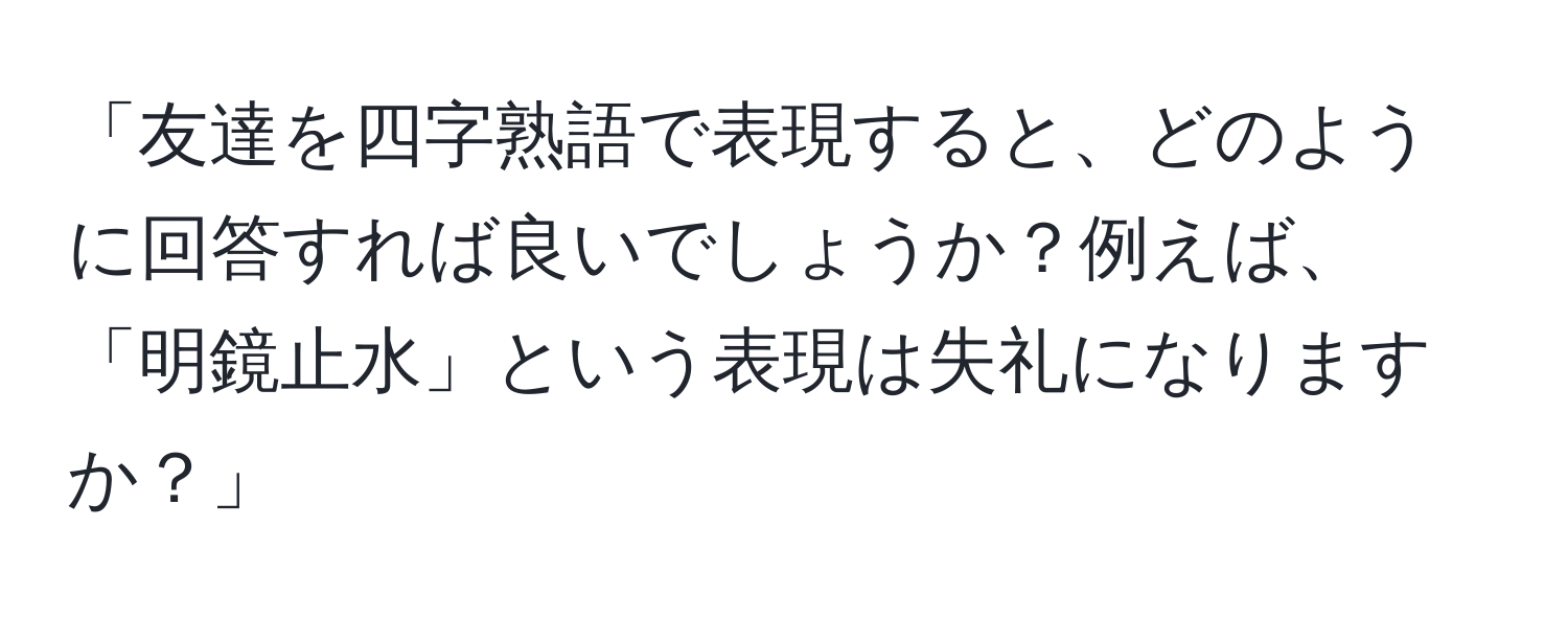 「友達を四字熟語で表現すると、どのように回答すれば良いでしょうか？例えば、「明鏡止水」という表現は失礼になりますか？」