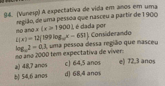 (Vunesp) A expectativa de vida em anos em uma
região, de uma pessoa que nasceu a partir de 1 900
no ano x(x≥slant 1900) , é dada por
L(x)=12(199log _10x-651) Considerando
log _102=0,3 , uma pessoa dessa região que nasceu
no ano 2000 tem expectativa de viver:
a) 48,7 anos c) 64,5 anos e) 72,3 anos
b) 54,6 anos d) 68,4 anos