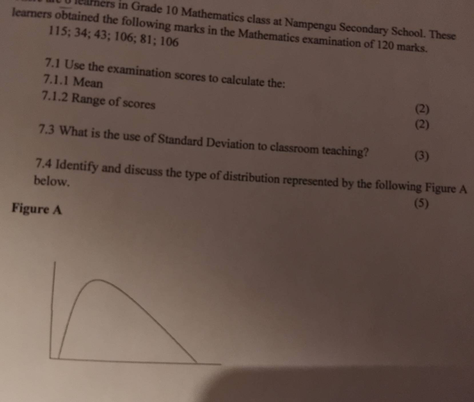 leamers in Grade 10 Mathematics class at Nampengu Secondary School. These 
learners obtained the following marks in the Mathematics examination of 120 marks.
115; 34; 43; 106; 81; 106
7.1 Use the examination scores to calculate the: 
7.1.1 Mean 
7.1.2 Range of scores 
(2) 
(2) 
7.3 What is the use of Standard Deviation to classroom teaching? 
(3) 
7.4 Identify and discuss the type of distribution represented by the following Figure A 
below. 
Figure A 
(5)