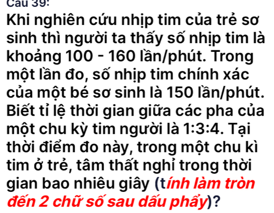 Khi nghiên cứu nhịp tim của trẻ sơ 
sinh thì người ta thấy số nhịp tim là 
khoảng 100 - 160 lần/phút. Trong 
một lần đo, số nhịp tim chính xác 
của một bé sơ sinh là 150 lần/phút. 
Biết tỉ lệ thời gian giữa các pha của 
một chu kỳ tim người là 1:3:4. Tại 
thời điểm đo này, trong một chu kì 
tim ở trẻ, tâm thất nghỉ trong thời 
gian bao nhiêu giây (tính làm tròn 
đến 2 chữ số sau dấu phấy)?