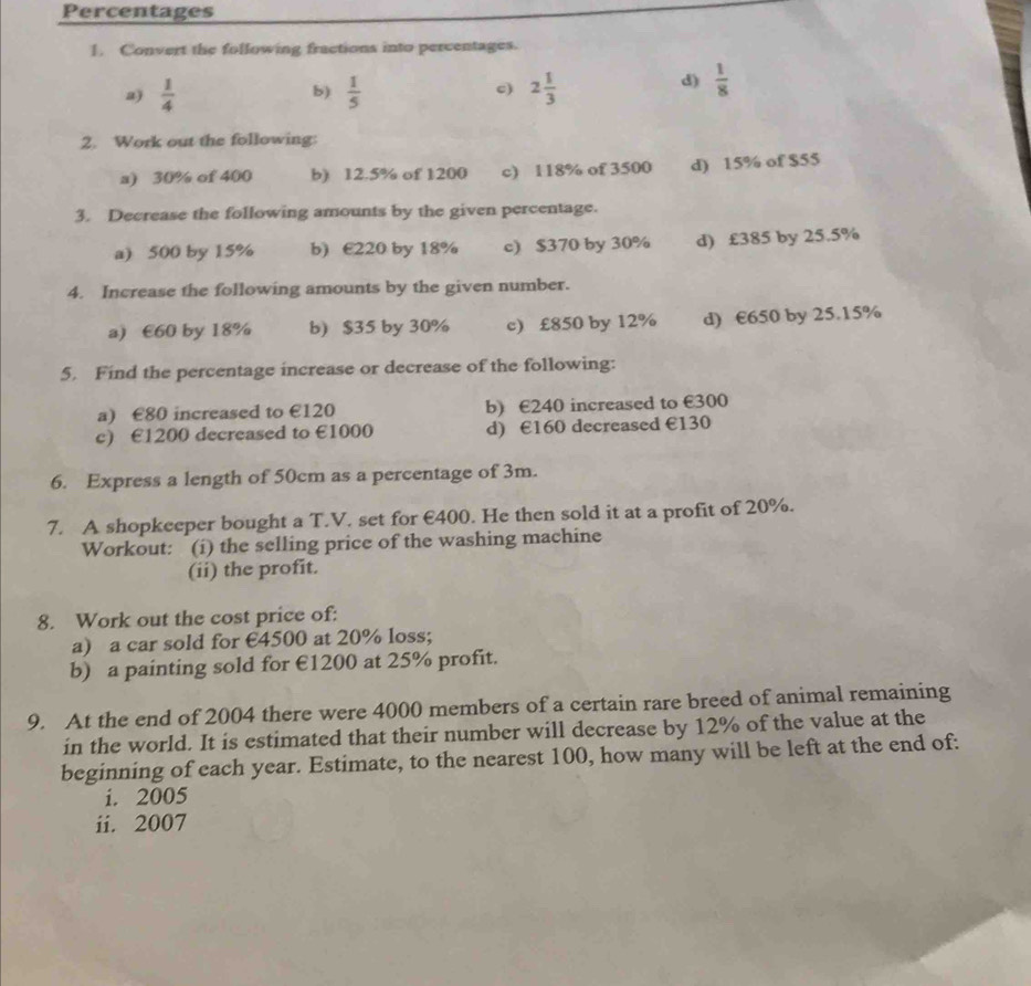 Percentages 
1. Convert the following fractions into percentages. 
a)  1/4   1/5  2 1/3 
b) 
c) 
d)  1/8 
2. Work out the following: 
a) 30% of 400 b) 12.5% of 1200 c) 118% of 3500 d) 15% of $55
3. Decrease the following amounts by the given percentage. 
a) 500 by 15% b) E220 by 18% c) $370 by 30% d) £385 by 25.5%
4. Increase the following amounts by the given number. 
a) €60 by 18% b) $35 by 30% c) £850 by 12% d) €650 by 25.15%
5. Find the percentage increase or decrease of the following: 
a) £80 increased to €120 b) €240 increased to €300
c) €1200 decreased to €1000 d) €160 decreased €130
6. Express a length of 50cm as a percentage of 3m. 
7. A shopkeeper bought a T.V. set for €400. He then sold it at a profit of 20%. 
Workout: (í) the selling price of the washing machine 
(ii) the profit. 
8. Work out the cost price of: 
a) a car sold for €4500 at 20% loss; 
b) a painting sold for €1200 at 25% profit. 
9. At the end of 2004 there were 4000 members of a certain rare breed of animal remaining 
in the world. It is estimated that their number will decrease by 12% of the value at the 
beginning of each year. Estimate, to the nearest 100, how many will be left at the end of: 
i. 2005
ii. 2007