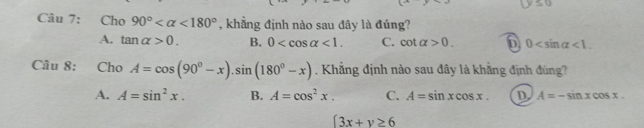 y≤ 0
Câu 7: Cho 90° <180° , khẳng định nào sau đây là đúng?
A. tan alpha >0. B. 0 <1</tex>. C. cot alpha >0. D 0 <1</tex>. 
Câu 8: Cho A=cos (90°-x).sin (180°-x). Khẳng định nào sau đây là khăng định đúng?
A. A=sin^2x. B. A=cos^2x. C. A=sin xcos x. D A=-sin xcos x.
|3x+y≥ 6