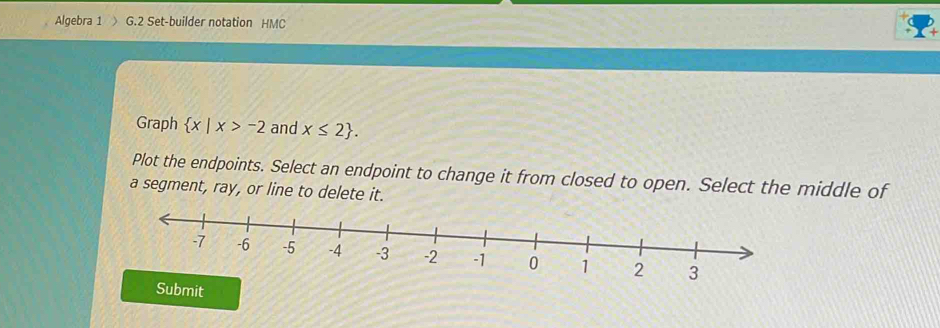 Algebra 1 G.2 Set-builder notation HMC 
Graph  x|x>-2 and x≤ 2. 
Plot the endpoints. Select an endpoint to change it from closed to open. Select the middle of 
a segment, ray, or line to delete it. 
bmit