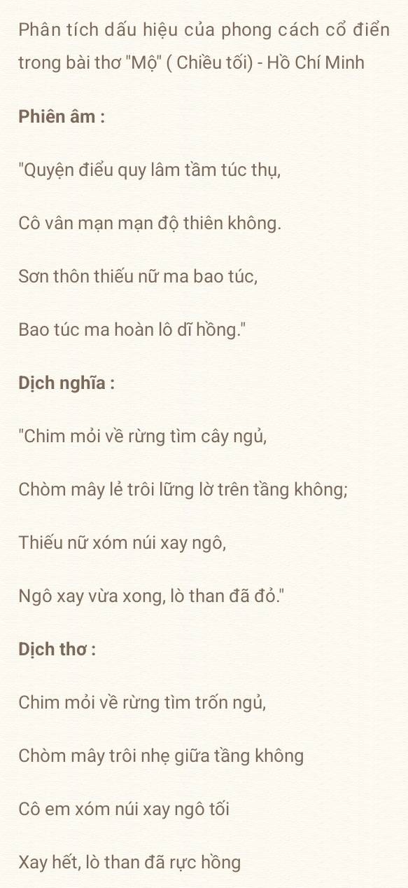 Phân tích dấu hiệu của phong cách cổ điển 
trong bài thơ ' Mhat o'' ( Chiều tối) - Hồ Chí Minh 
Phiên âm : 
"Quyện điểu quy lâm tầm túc thụ, 
Cô vân mạn mạn độ thiên không. 
Sơn thôn thiếu nữ ma bao túc, 
Bao túc ma hoàn lô dĩ hồng.' 
Dịch nghĩa : 
"Chim mỏi về rừng tìm cây ngủ, 
Chòm mây lẻ trôi lững lờ trên tầng không; 
Thiếu nữ xóm núi xay ngô, 
Ngô xay vừa xong, lò than đã đỏ.'' 
Dịch thơ : 
Chim mỏi về rừng tìm trốn ngủ, 
Chòm mây trôi nhẹ giữa tầng không 
Cô em xóm núi xay ngô tối 
Xay hết, lò than đã rực hồng