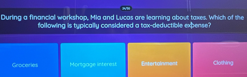 24/50
During a financial workshop, Mia and Lucas are learning about taxes. Which of the
following is typically considered a tax-deductible expense?
Groceries Mortgage interest Entertainment Clothing