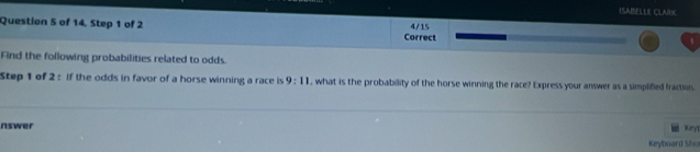 ISABELLE CLARK 
Question S of 14, Step 1 of 2 Correct 4/15 
Find the following probabilities related to odds. 
Step 1 of 2 : if the odds in favor of a horse winning a race is 9:11 , what is the probability of the horse winning the race? Express your answer as a simplified fraction 
nswer Keyl 
Keyboard Sho