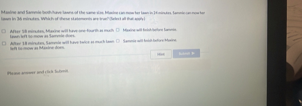 Maxine and Sammie both have lawns of the same size. Maxine can mow her lawn in 24 minutes. Sammie can mow her
lawn in 36 minutes. Which of these statements are true? (Select all that apply.)
After 18 minutes, Maxine will have one-fourth as much Maxine will finish before Sammie.
lawn left to mow as Sammie does.
After 18 minutes, Sammie will have twice as much lawn Sammie will finish before Maxine.
left to mow as Maxine does.
Hint Submit 》
Please answer and click Submit.