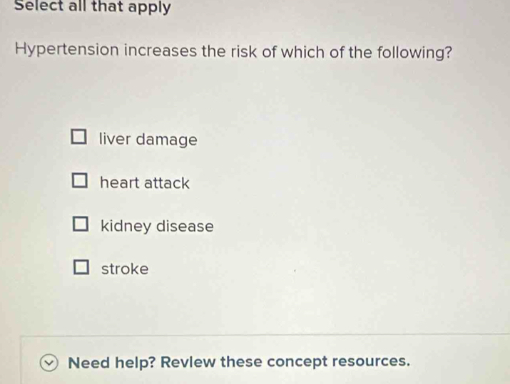 Select all that apply
Hypertension increases the risk of which of the following?
liver damage
heart attack
kidney disease
stroke
Need help? Revlew these concept resources.