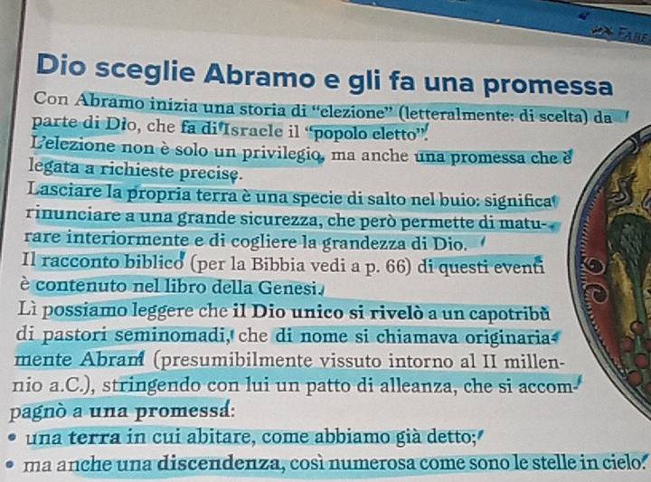 Fabe 
Dio sceglie Abramo e gli fa una promessa 
Con Ábramo inizia una storia di “'elezione”' (letteralmente: di scelt 
parte di Dio, che fa di Isracle il “popolo cletto”. 
Lelezione non èsolo un privilegio, ma anche una promessa che e 
legata a richieste precise. 
Lasciare la propria terra è una specie di salto nel buio: significa 
rinunciare a una grande sicurezza, che però permette di matu- 
rare interiormente e di cogliere la grandezza di Dio. 
Il racconto biblico (per la Bibbia vedi a p. 66) di questi eventi 
è contenuto nel libro della Genesi. 
L possiamo leggere che il Dio unico si rivelò a un capotribù 
di pastori seminomadi, che di nome si chiamava originaria 
mente Abram (presumibilmente vissuto intorno al II millen- 
nio a.C.), stringendo con lui un patto di alleanza, che si accom 
pagnò a una promessá: 
una terra in cui abitare, come abbiamo già detto; 
ma anche una discendenza, così numerosa come sono le stelle in cielo.