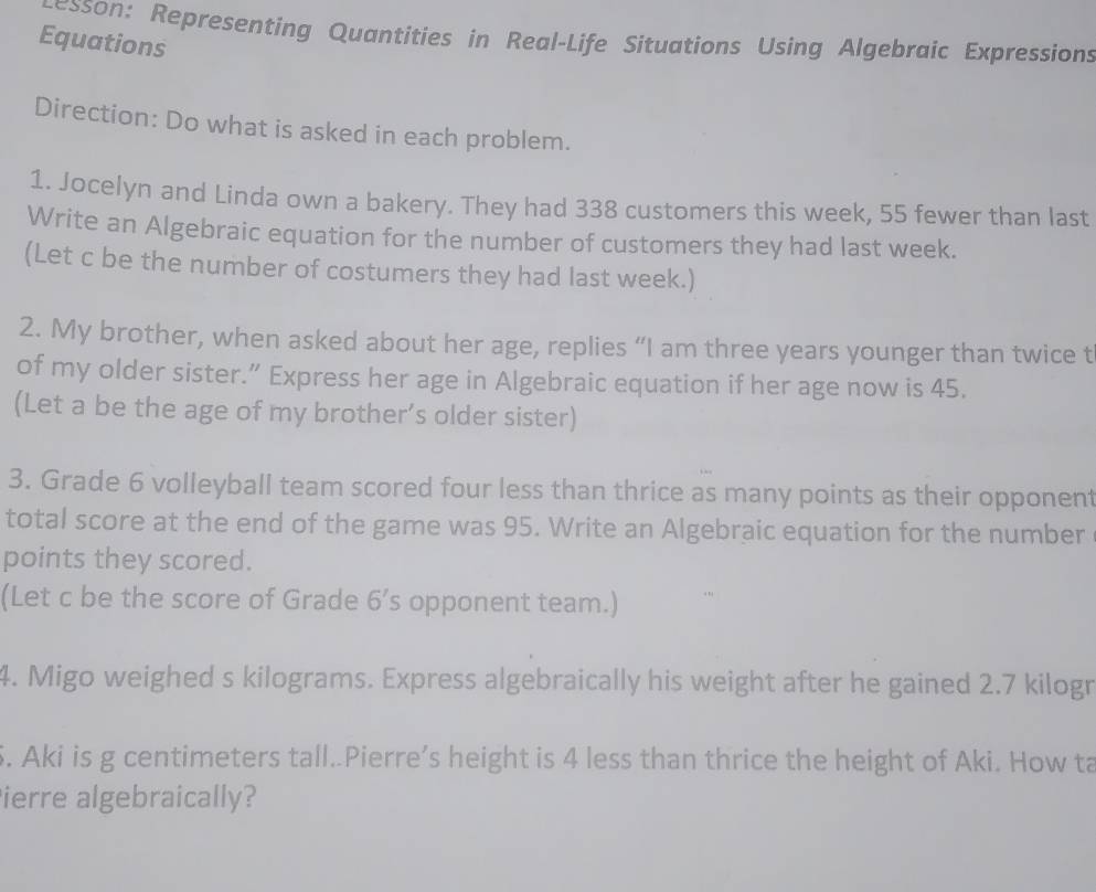 esson: Representing Quantities in Real-Life Situations Using Algebraic Expressions 
Equations 
Direction: Do what is asked in each problem. 
1. Jocelyn and Linda own a bakery. They had 338 customers this week, 55 fewer than last 
Write an Algebraic equation for the number of customers they had last week. 
(Let c be the number of costumers they had last week.) 
2. My brother, when asked about her age, replies “I am three years younger than twice t 
of my older sister.” Express her age in Algebraic equation if her age now is 45. 
(Let a be the age of my brother’s older sister) 
3. Grade 6 volleyball team scored four less than thrice as many points as their opponent 
total score at the end of the game was 95. Write an Algebraic equation for the number 
points they scored. 
(Let c be the score of Grade 6 ’s opponent team.) 
4. Migo weighed s kilograms. Express algebraically his weight after he gained 2.7 kilogr
S. Aki is g centimeters tall..Pierre’s height is 4 less than thrice the height of Aki. How ta 
ierre algebraically?