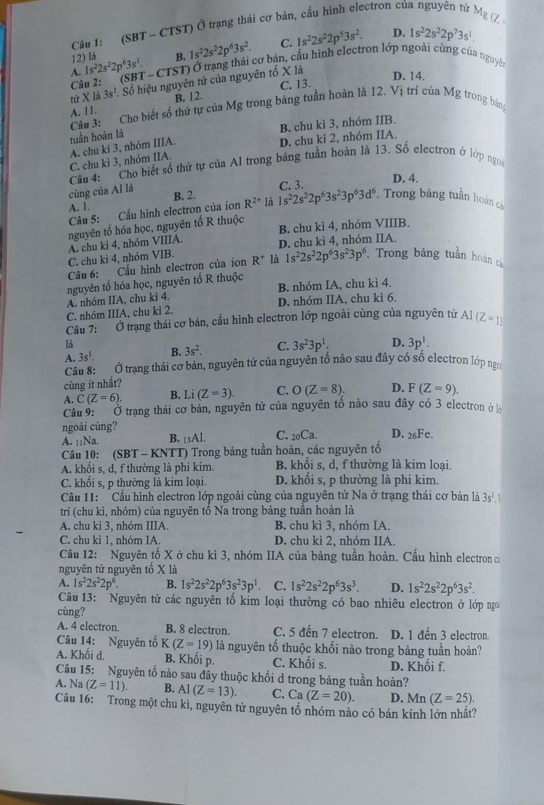 (Z
Câu 1: (SBT - CTST) Ở trạng thái cơ bản, cấu hình electron của nguyên tử Mg
D. 1s^22s^22p^73s^1.
C.
A. 1s^22s^22p^63s^1. B. 1s^22s^22p^63s^2. 1s^22s^22p^53s^2.
12) là
Câu 2: T-CTS T) Ở trạng thái cơ bản, cấu hình electron lớp ngoài cùng của nguyên
(SB
tử X là 3s^1. Số hiệu nguyên tử của nguyên tố X là
D. 14.
B. 12. C. 13.
A. 11.
Câu 3: Cho biết số thứ tự của Mg trong bảng tuần hoàn là 12. Vị trí của Mg trong bảng
B. chu kì 3, nhóm IIB.
tuần hoàn là
A. chu kì 3, nhóm IIIA.
D. chu kì 2, nhóm IIA.
C. chu kì 3, nhóm IIA.
Câu 4: Cho biết số thứ tự của Al trong bảng tuần hoàn là 13. Số electron ở lớp ngoà
D. 4.
cùng của Al là
C. 3.
A. 1. B. 2.
Câu 5: Cấu hình electron của ion R^(2+) là 1s^22s^22p^63s^23p^63d^6 * Trong bảng tuần hoàn cá
nguyên tố hóa học, nguyên tố R thuộc B. chu kì 4, nhóm VIIIB.
A. chu kì 4, nhóm VIIIA.
D. chu kì 4, nhóm IIA.
C. chu kì 4, nhóm VIB.
Câu 6: Cầu hình electron của ion R^+ là 1s^22s^22p^63s^23p^6. Trong bảng tuần hoàn cá
nguyên tố hóa học, nguyên tố R thuộc
B. nhóm IA, chu kì 4.
A. nhóm IIA, chu kì 4.
C. nhóm IIIA, chu kì 2. D. nhóm IIA, chu kì 6.
Câu 7: Ở trạng thái cơ bản, cấu hình electron lớp ngoài cùng của nguyên tử Al (Z=13
là
A. 3s^1. B. 3s^2. C. 3s^23p^1:
D. 3p^1.
Câu 8: Ở trạng thái cơ bản, nguyên tử của nguyên tố nào sau đây có số electron lớp ngoi
cùng ít nhất?
A. C(Z=6). B. Li(Z=3). C. O(Z=8). D. F(Z=9).
Câu 9: Ở trạng thái cơ bản, nguyên tử của nguyên tố nào sau đây có 3 electron ở lớ
ngoài cùng? D. 26Fe.
B.
A. 11Na. _13Al.
C. _20Ca.
Câu 10: (SBT - KNTT) Trong bảng tuần hoàn, các nguyên tố
A. khối s, d, f thường là phi kim. B. khối s, d, f thường là kim loại.
C. khối s, p thường là kim loại. D. khối s, p thường là phi kim.
Cầu 11: Cầu hình electron lớp ngoài cùng của nguyên tử Na ở trạng thái cơ bản là 3s^1.
trí (chu kì, nhóm) của nguyên tố Na trong bảng tuần hoàn là
A. chu kì 3, nhóm IIIA. B. chu kì 3, nhóm IA.
C. chu kì 1, nhóm IA. D. chu kì 2, nhóm IIA.
Câu 12: Nguyên tố X ở chu kì 3, nhóm IIA của bảng tuần hoàn. Cấu hình electron củ
nguyên tử nguyên tố X là
A. 1s^22s^22p^6. B. 1s^22s^22p^63s^23p^1 C. 1s^22s^22p^63s^3. D. 1s^22s^22p^63s^2.
Câu 13: Nguyên tử các nguyên tố kim loại thường có bao nhiêu electron ở lớp ngoi
cùng?
A. 4 electron. B. 8 electron. C. 5 đến 7 electron. D. 1 đến 3 electron.
Câu 14: Nguyên tố K(Z=19) là nguyên tố thuộc khối nào trong bảng tuần hoàn?
A. Khối d.  B. Khối p. C. Khối s. D. Khối f.
Câu 15: Nguyên tố nào sau đây thuộc khối d trong bảng tuần hoàn?
A. Na (Z=11). B. Al(Z=13). C. Ca(Z=20). D. M n(Z=25).
Câu 16: Trong một chu kì, nguyên tử nguyên tố nhóm nào có bán kính lớn nhất?