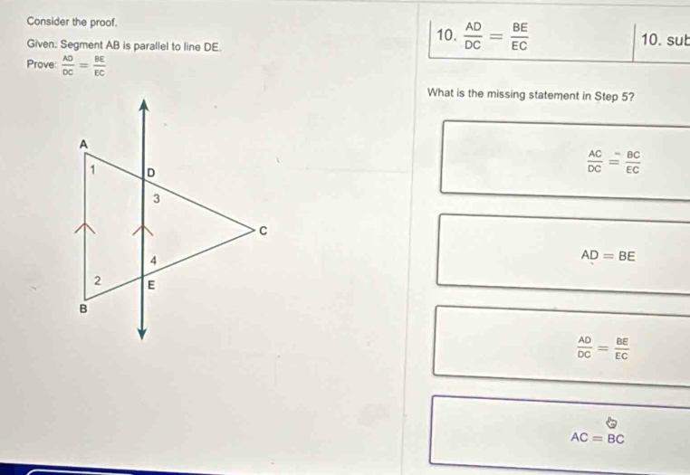 Consider the proof. 10.  AD/DC = BE/EC  10. sut
Given: Segment AB is parallel to line DE.
Prove  AO/DC = BE/EC 
What is the missing statement in Step 5?
 AC/DC = BC/EC 
AD=BE
 AD/DC = BE/EC 
AC=BC