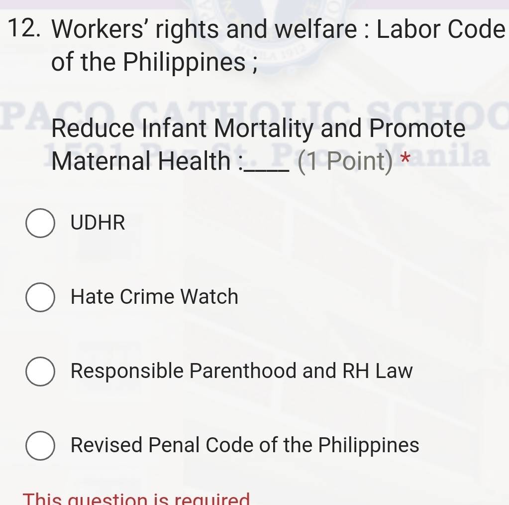 Workers’ rights and welfare : Labor Code
of the Philippines ;
Reduce Infant Mortality and Promote
Maternal Health :_ (1 Point) *
UDHR
Hate Crime Watch
Responsible Parenthood and RH Law
Revised Penal Code of the Philippines
This question is required