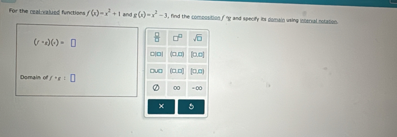 For the real-valued functions f(x)=x^2+1 and g(x)=x^2-3 , find the composition fcirc g and specify its domain using interval notation.
(fcirc g)(x)=□
Domain of f· g:□