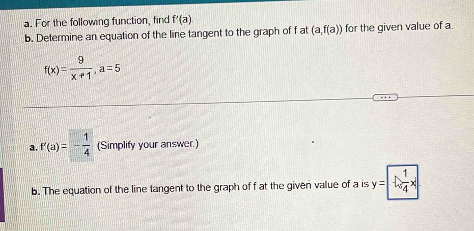 For the following function, find f'(a). 
b. Determine an equation of the line tangent to the graph of f at (a,f(a)) for the given value of a.
f(x)= 9/x+1 , a=5
a. f'(a)=- 1/4  (Simplify your answer.) 
b. The equation of the line tangent to the graph of f at the given value of a is y=--1/4x