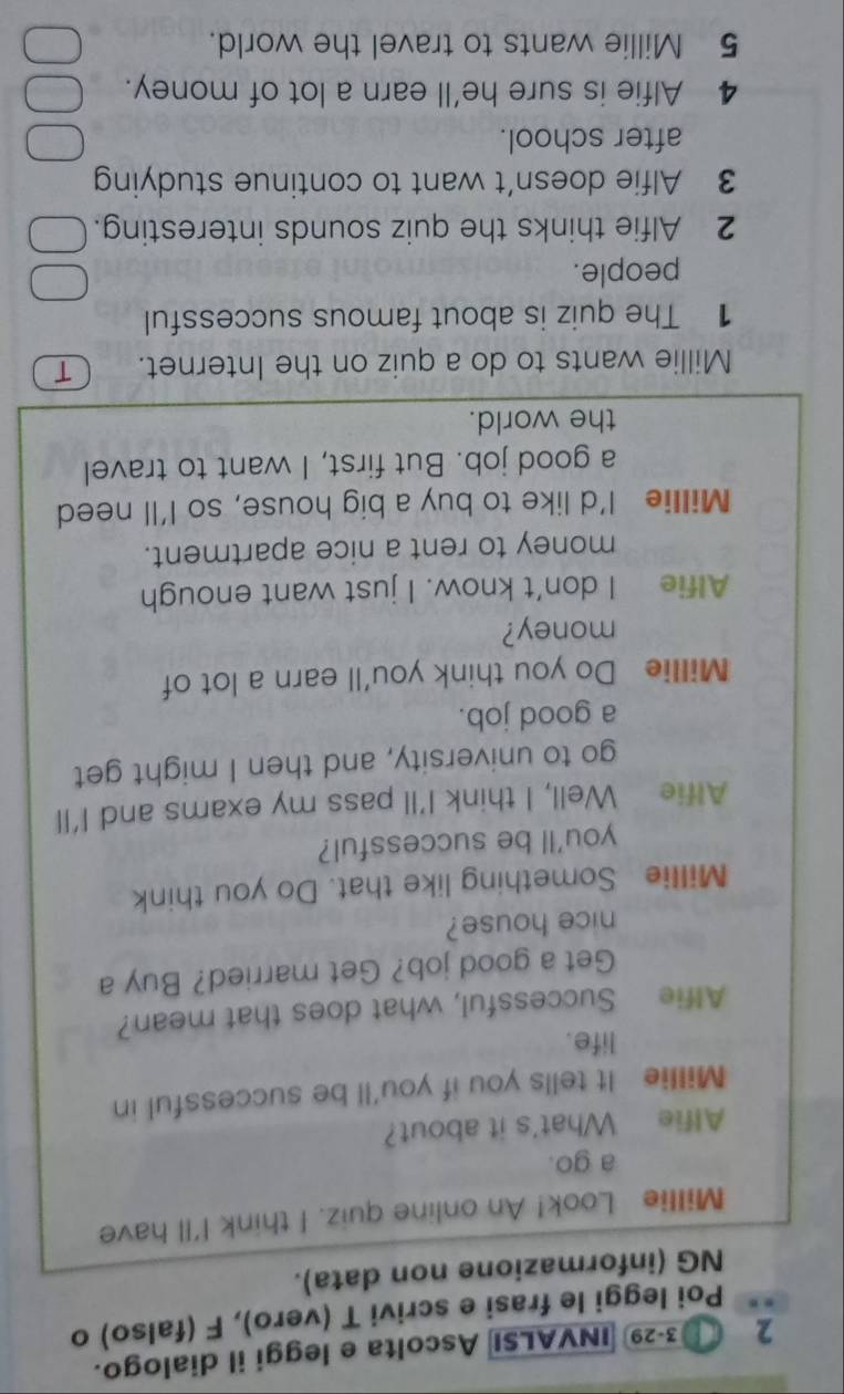 2 3-29 INVALSI Ascolta e leggi il dialogo. 
Poi leggi le frasi e scrivi T (vero), F (falso) o 
NG (informazione non data). 
Millie Look! An online quiz. I think I'll have 
a go. 
Alfie What's it about? 
Millie It tells you if you'll be successful in 
life. 
Alfie Successful, what does that mean? 
Get a good job? Get married? Buy a 
nice house? 
Millie Something like that. Do you think 
you'll be successful? 
Alfie Well, I think I’ll pass my exams and I'll 
go to university, and then I might get 
a good job. 
Millie Do you think you'll earn a lot of 
money? 
Alfie I don’t know. I just want enough 
money to rent a nice apartment. 
Millie I’d like to buy a big house, so I'll need 
a good job. But first, I want to travel 
the world. 
Millie wants to do a quiz on the Internet. 
1 The quiz is about famous successful 
people. 
2 Alfie thinks the quiz sounds interesting. 
3 Alfie doesn’t want to continue studying 
after school. 
4 Alfie is sure he'll earn a lot of money. 
5 Millie wants to travel the world.