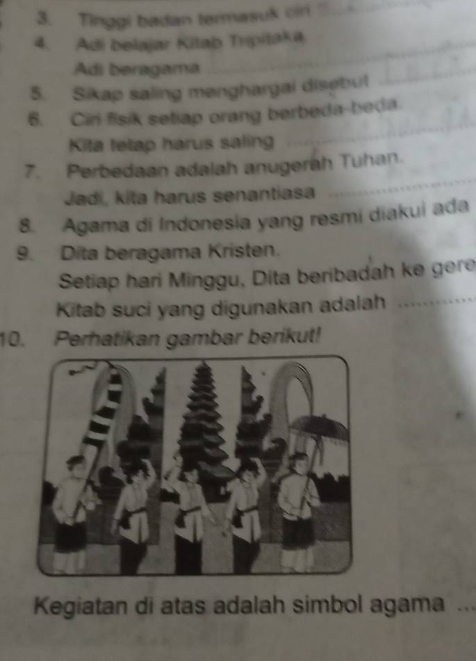 Tinggi badan termasuk cir 
4. Adi belajar Kilab Tripitaka. 
Adi beragama 
5. Sikap saling menghargai disebul 
6. Ciri fisik setiap orang berbeda-beda 
Kita tetap harus saling 
7. Perbedaan adalah anugerah Tuhan 
Jadí, kita harus senantiasa 
8. Agama di Indonesia yang resmi diakui ada 
9. Dita beragama Kristen. 
Setiap hari Minggu, Dita beribadah ke gere 
Kitab suci yang digunakan adalah 
10. Perhatikan gambar berikut! 
Kegiatan di atas adalah simbol agama .