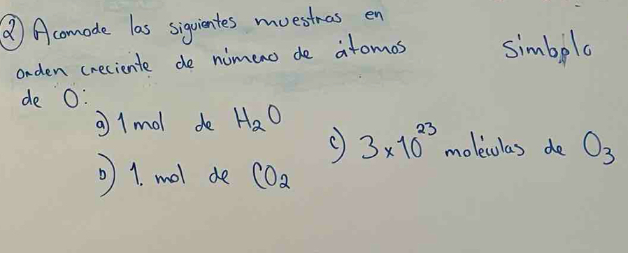 () Acomode las siquientes muestnas en 
orden creciente de nimenc de atomos 
simbplo 
de O : 
a1mol de H_2O
3* 10^(23) moleculas de O_3
1. mol de CO_2