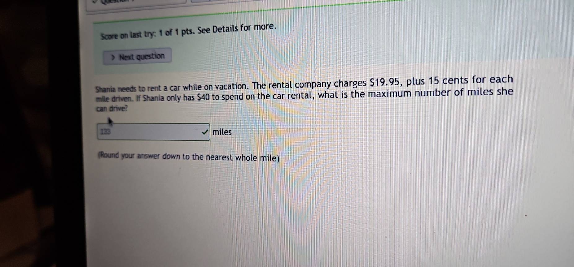 Score on last try: 1 of 1 pts. See Details for more. 
> Next question 
Shania needs to rent a car while on vacation. The rental company charges $19.95, plus 15 cents for each 
mile driven. If Shania only has $40 to spend on the car rental, what is the maximum number of miles she 
can drive?
133 miles
(Round your answer down to the nearest whole mile)