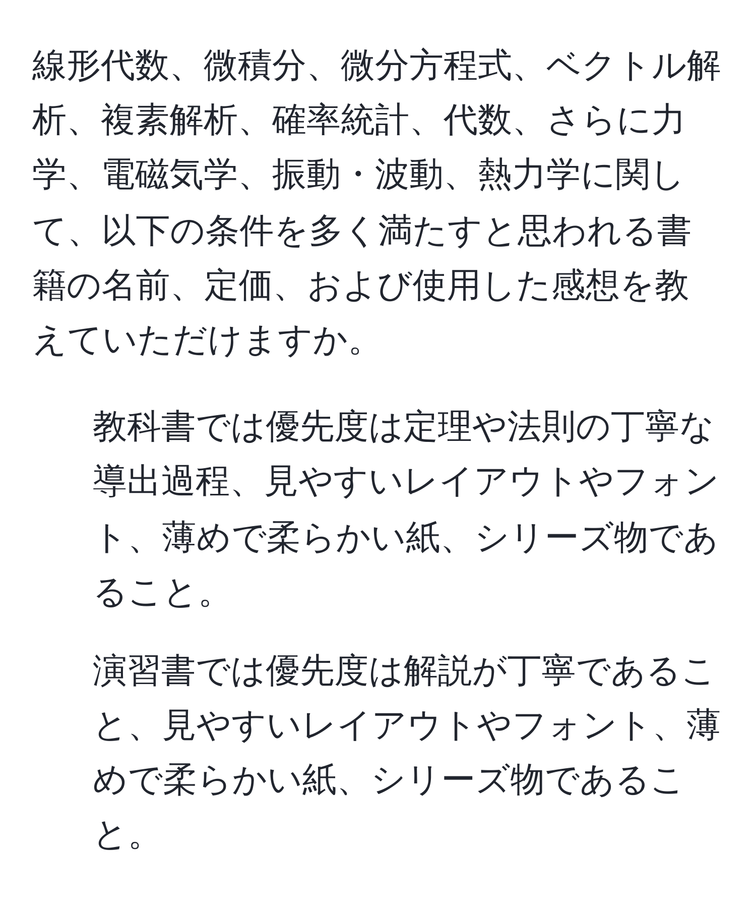 線形代数、微積分、微分方程式、ベクトル解析、複素解析、確率統計、代数、さらに力学、電磁気学、振動・波動、熱力学に関して、以下の条件を多く満たすと思われる書籍の名前、定価、および使用した感想を教えていただけますか。  
1. 教科書では優先度は定理や法則の丁寧な導出過程、見やすいレイアウトやフォント、薄めで柔らかい紙、シリーズ物であること。  
2. 演習書では優先度は解説が丁寧であること、見やすいレイアウトやフォント、薄めで柔らかい紙、シリーズ物であること。