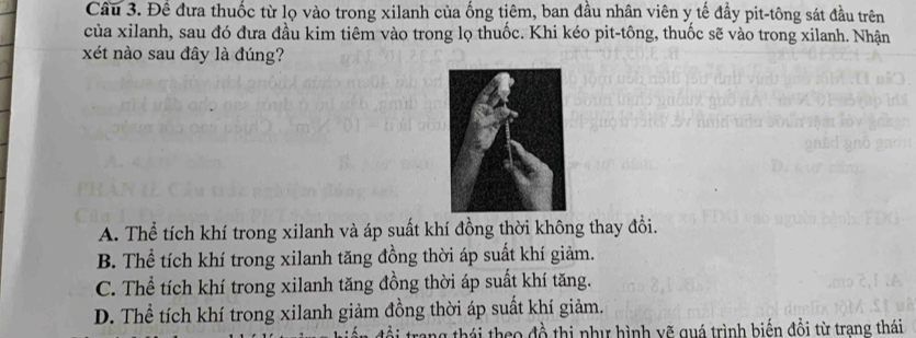 Để đưa thuốc từ lọ vào trong xilanh của ống tiêm, ban đầu nhân viên y tế đầy pit-tông sát đầu trên
của xilanh, sau đó đưa đầu kim tiêm vào trong lọ thuốc. Khi kéo pit-tông, thuốc sẽ vào trong xilanh. Nhận
xét nào sau đây là đúng?
A. Thể tích khí trong xilanh và áp suất khí đồng thời không thay đồi.
B. Thể tích khí trong xilanh tăng đồng thời áp suất khí giảm.
C. Thể tích khí trong xilanh tăng đồng thời áp suất khí tăng.
D. Thể tích khí trong xilanh giảm đồng thời áp suất khí giảm.
ang thái theo đồ thị như hình vẽ quá trình biến đồi từ trang thái