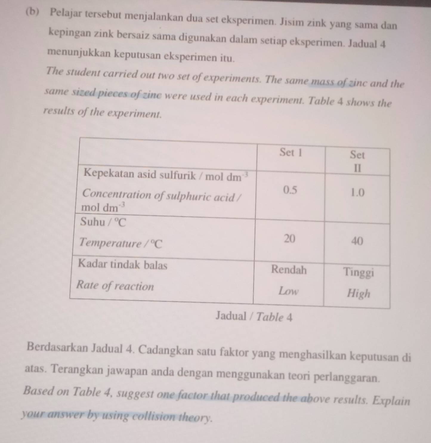 Pelajar tersebut menjalankan dua set eksperimen. Jisim zink yang sama dan
kepingan zink bersaiz sama digunakan dalam setiap eksperimen. Jadual 4
menunjukkan keputusan eksperimen itu.
The student carried out two set of experiments. The same mass of zinc and the
same sized pieces of zinc were used in each experiment. Table 4 shows the
results of the experiment.
Berdasarkan Jadual 4. Cadangkan satu faktor yang menghasilkan keputusan di
atas. Terangkan jawapan anda dengan menggunakan teori perlanggaran.
Based on Table 4, suggest one factor that produced the above results. Explain
your answer by using collision theory.